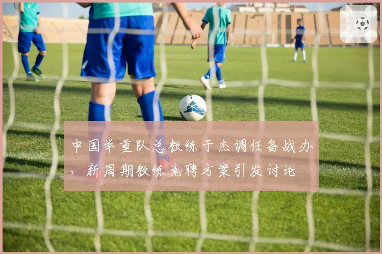 中国举重队总教练于杰调任备战办，新周期教练竞聘方案引发讨论