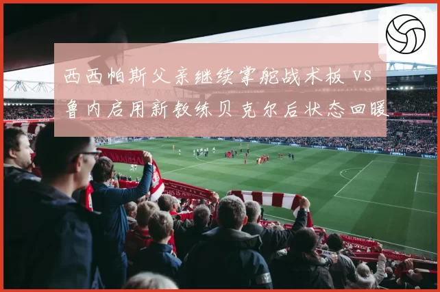 西西帕斯父亲继续掌舵战术板 vs 鲁内启用新教练贝克尔后状态回暖,亲情管理遭遇职业化冲击