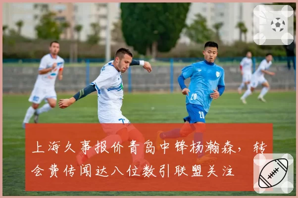 上海久事报价青岛中锋杨瀚森,转会费传闻达八位数引联盟关注