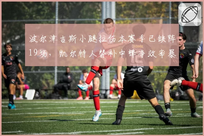 波尔津吉斯小腿拉伤本赛季已缺阵19场，凯尔特人替补中锋净效率暴跌
