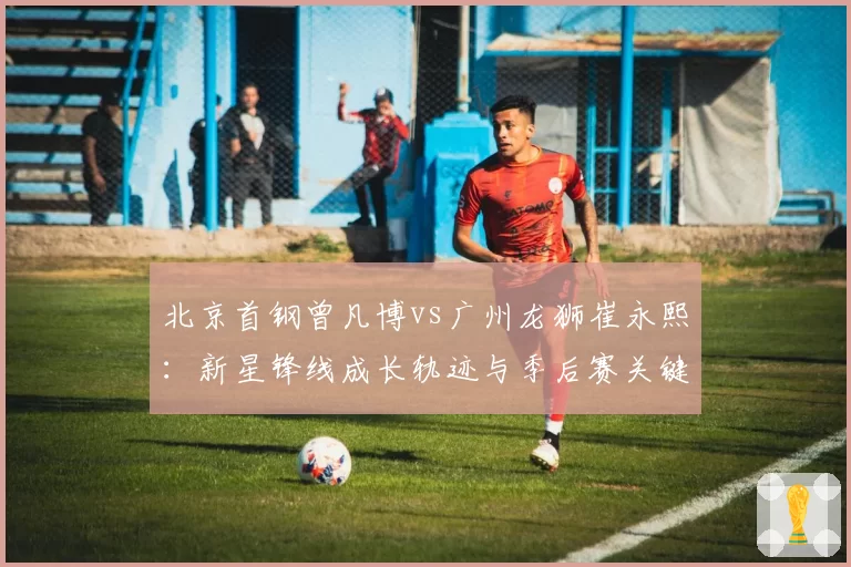 北京首钢曾凡博vs广州龙狮崔永熙：新星锋线成长轨迹与季后赛关键战得分对比