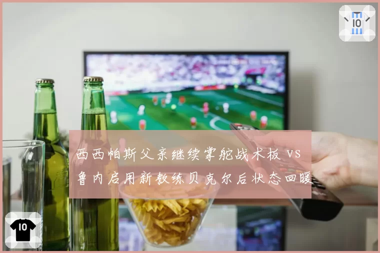 西西帕斯父亲继续掌舵战术板 vs 鲁内启用新教练贝克尔后状态回暖，亲情管理遭遇职业化冲击