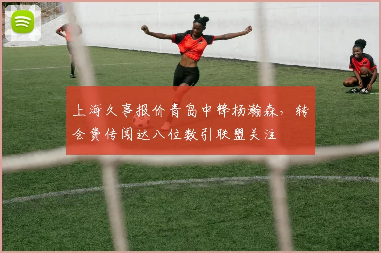 上海久事报价青岛中锋杨瀚森，转会费传闻达八位数引联盟关注