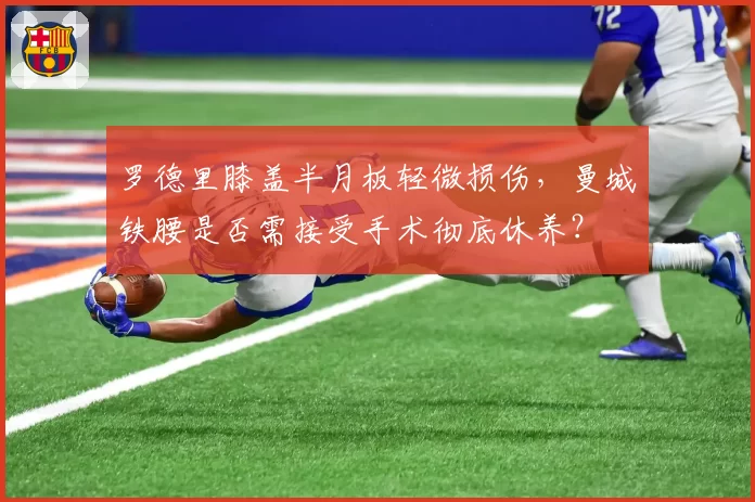 罗德里膝盖半月板轻微损伤,曼城铁腰是否需接受手术彻底休养?