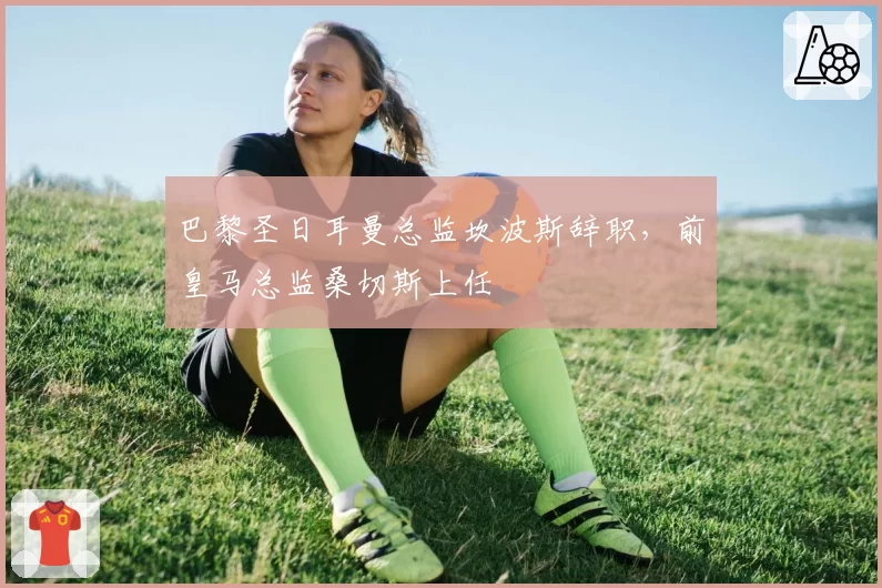 巴黎圣日耳曼总监坎波斯辞职,前皇马总监桑切斯上任