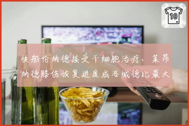 快船伦纳德接受干细胞治疗，莱昂纳德膝伤恢复进度成洛城德比最大变量