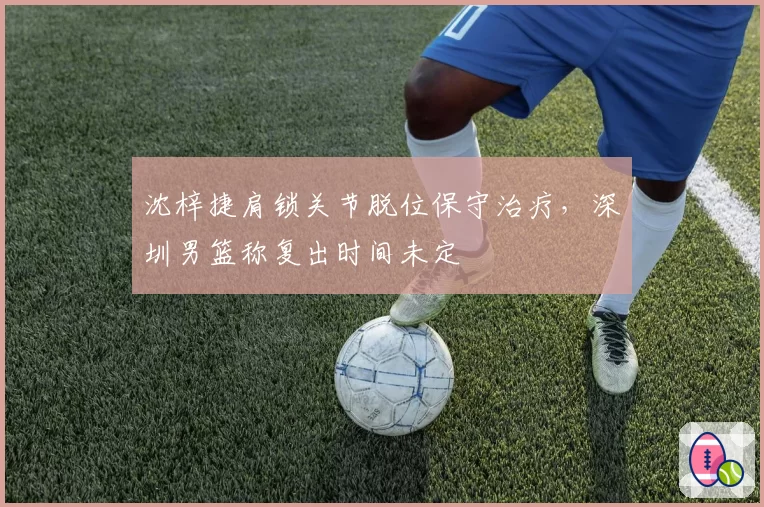 沈梓捷肩锁关节脱位保守治疗，深圳男篮称复出时间未定