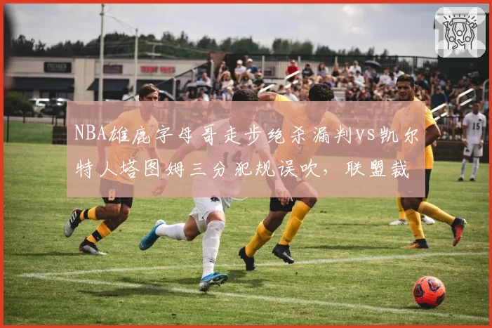 NBA雄鹿字母哥走步绝杀漏判vs凯尔特人塔图姆三分犯规误吹,联盟裁判报告自相矛盾