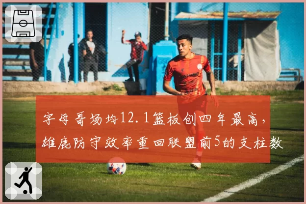 字母哥场均12.1篮板创四年最高,雄鹿防守效率重回联盟前5的支柱数据