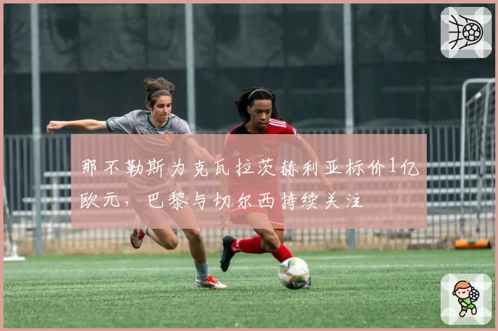 那不勒斯为克瓦拉茨赫利亚标价1亿欧元,巴黎与切尔西持续关注