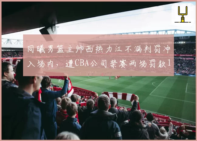同曦男篮主帅西热力江不满判罚冲入场内,遭CBA公司禁赛两场罚款10万元