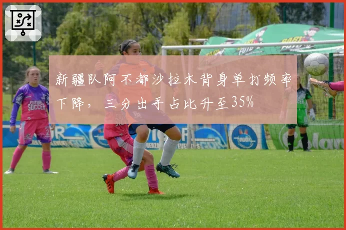 新疆队阿不都沙拉木背身单打频率下降，三分出手占比升至35%