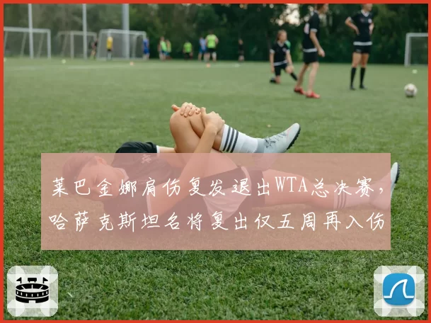 莱巴金娜肩伤复发退出WTA总决赛,哈萨克斯坦名将复出仅五周再入伤病名单