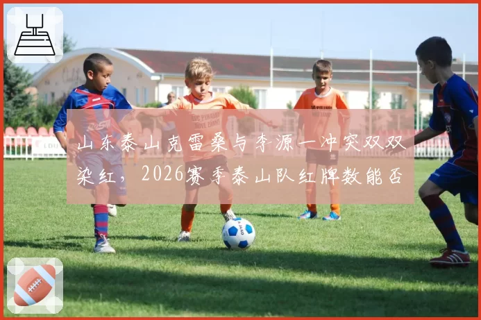 山东泰山克雷桑与李源一冲突双双染红,2026赛季泰山队红牌数能否创纪录?