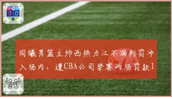 同曦男篮主帅西热力江不满判罚冲入场内，遭CBA公司禁赛两场罚款10万元