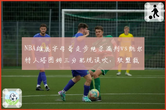 NBA雄鹿字母哥走步绝杀漏判vs凯尔特人塔图姆三分犯规误吹,联盟裁判报告自相矛盾