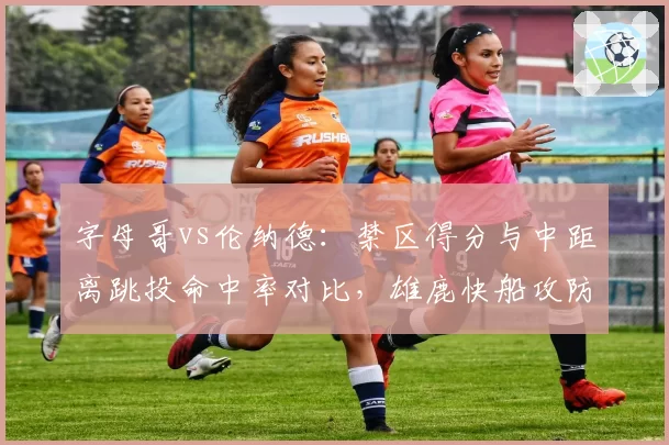 字母哥vs伦纳德:禁区得分与中距离跳投命中率对比,雄鹿快船攻防策略