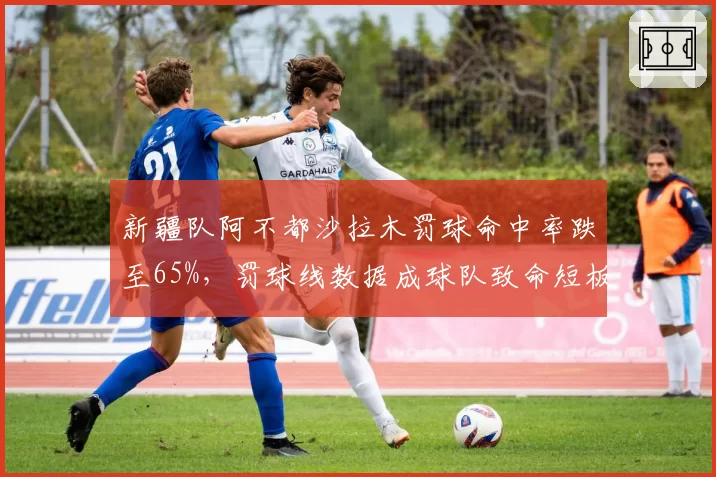 新疆队阿不都沙拉木罚球命中率跌至65%，罚球线数据成球队致命短板