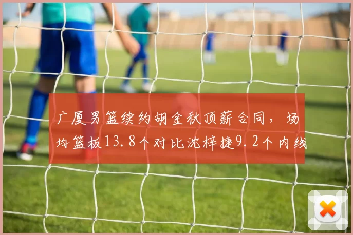 广厦男篮续约胡金秋顶薪合同,场均篮板13.8个对比沈梓捷9.2个内线统治力倍增