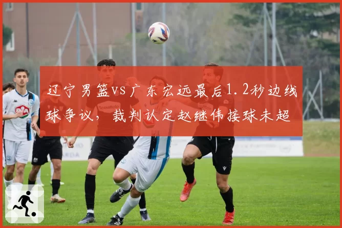 辽宁男篮vs广东宏远最后1.2秒边线球争议,裁判认定赵继伟接球未超时引广东全队抗议