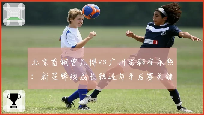 北京首钢曾凡博vs广州龙狮崔永熙：新星锋线成长轨迹与季后赛关键战得分对比