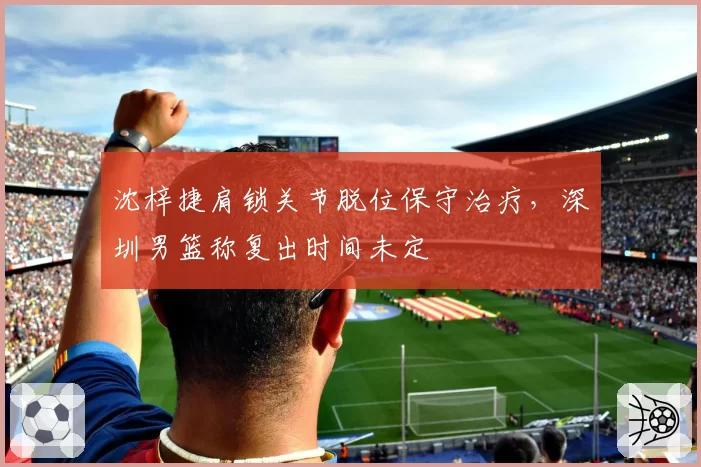 沈梓捷肩锁关节脱位保守治疗，深圳男篮称复出时间未定