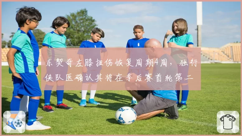 东契奇左膝扭伤恢复周期4周,独行侠队医确认其将在季后赛首轮第二场复出