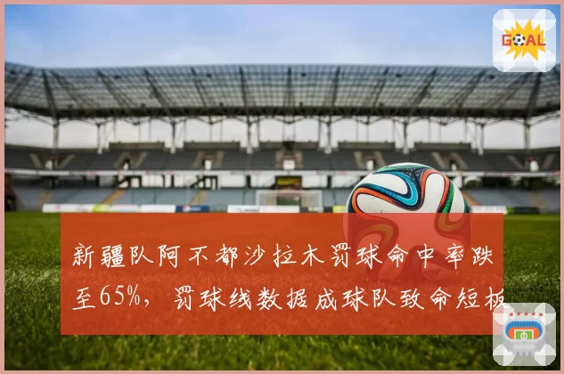 新疆队阿不都沙拉木罚球命中率跌至65%，罚球线数据成球队致命短板