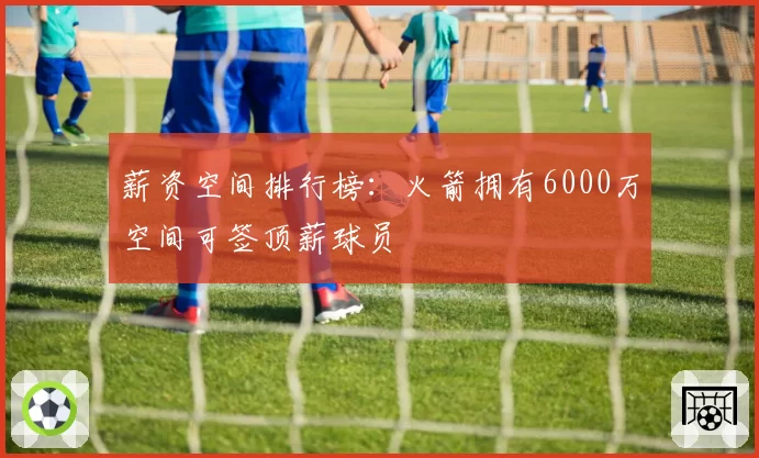薪资空间排行榜:火箭拥有6000万空间可签顶薪球员